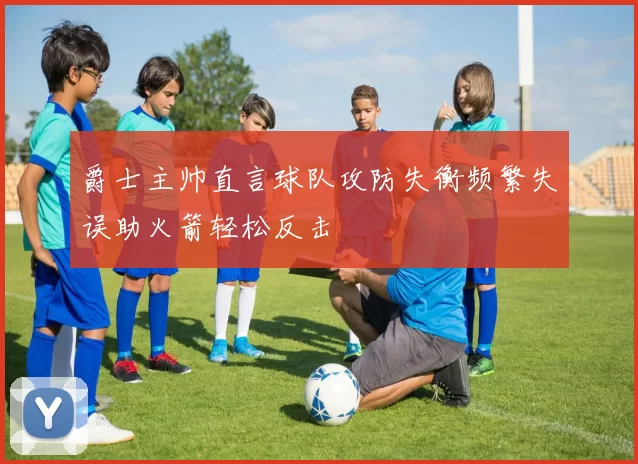 爵士主帅直言球队攻防失衡频繁失误助火箭轻松反击