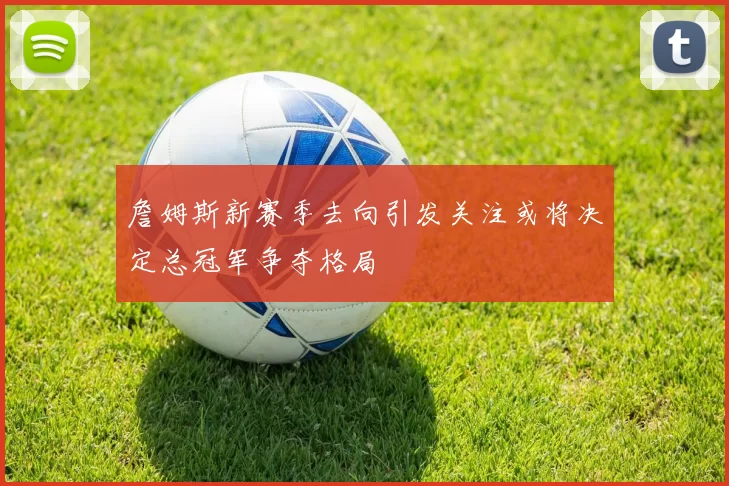 詹姆斯新赛季去向引发关注或将决定总冠军争夺格局