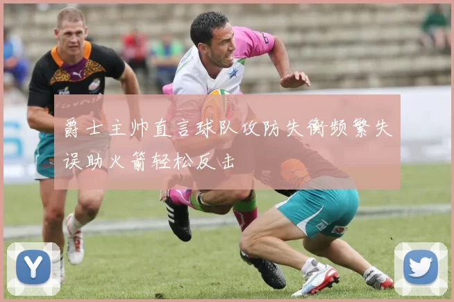 爵士主帅直言球队攻防失衡频繁失误助火箭轻松反击