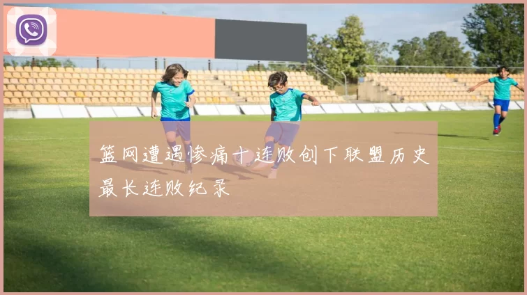 篮网遭遇惨痛十连败创下联盟历史最长连败纪录
