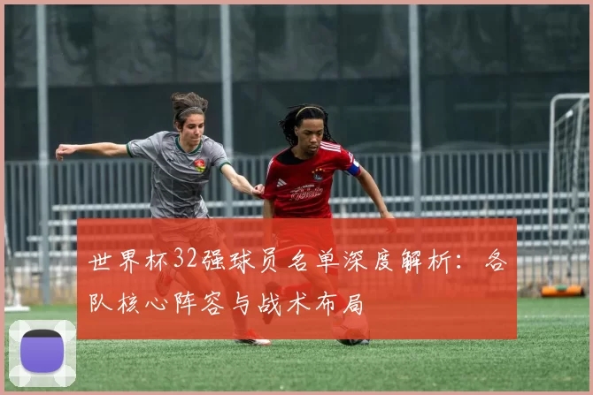 世界杯32强球员名单深度解析:各队核心阵容与战术布局