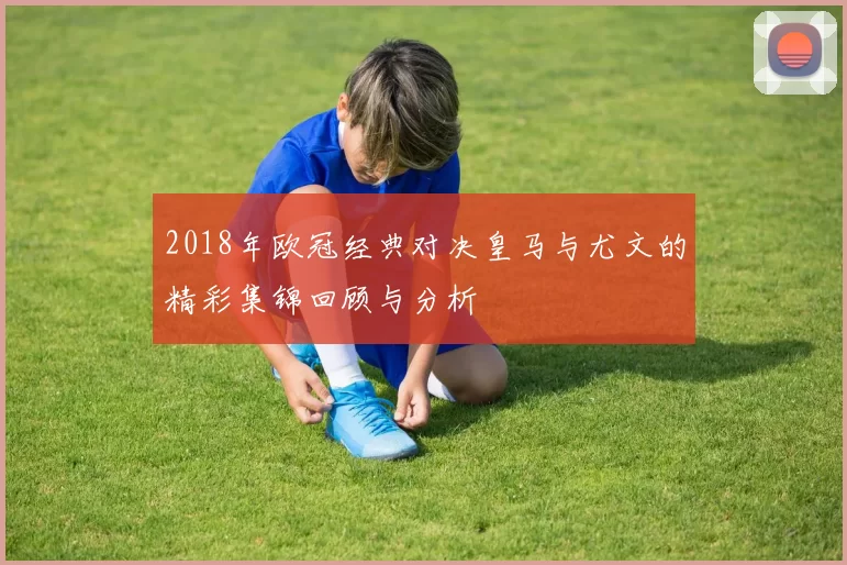 2018年欧冠经典对决皇马与尤文的精彩集锦回顾与分析