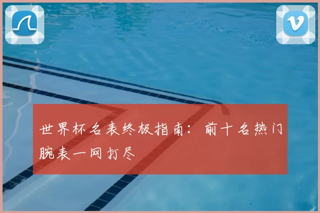 世界杯名表终极指南:前十名热门腕表一网打尽