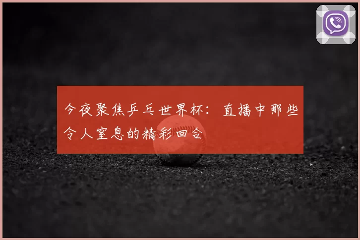今夜聚焦乒乓世界杯:直播中那些令人窒息的精彩回合
