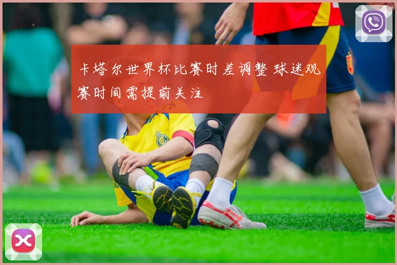卡塔尔世界杯比赛时差调整 球迷观赛时间需提前关注