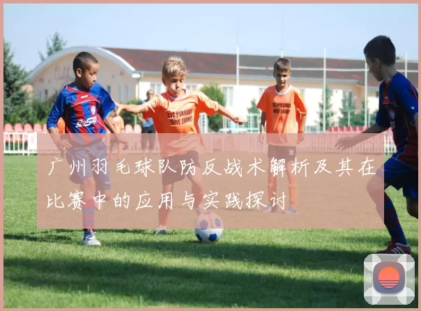 广州羽毛球队防反战术解析及其在比赛中的应用与实践探讨