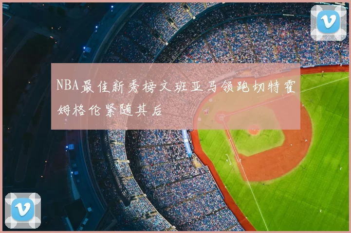 NBA最佳新秀榜文班亚马领跑切特霍姆格伦紧随其后
