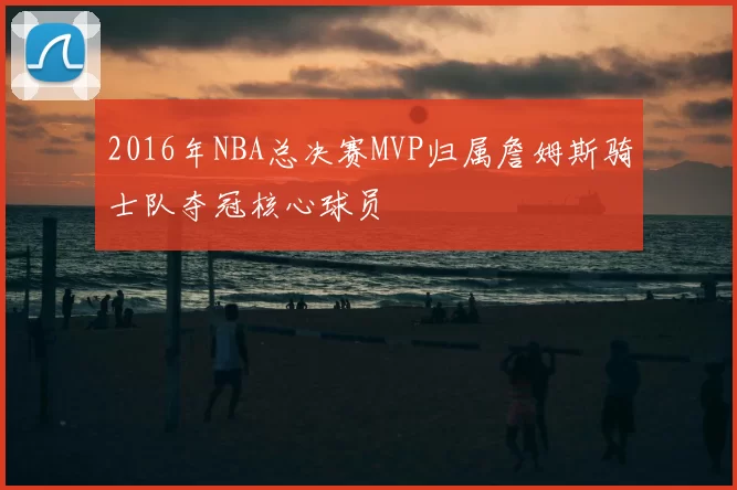 2016年NBA总决赛MVP归属詹姆斯骑士队夺冠核心球员