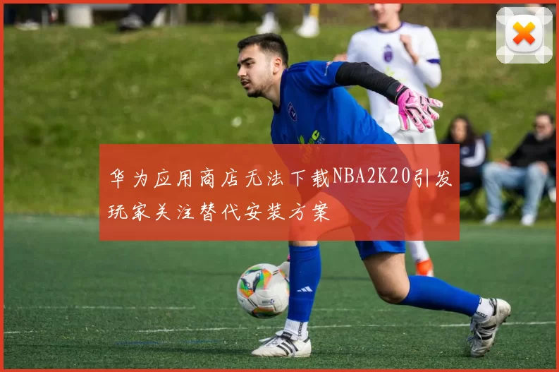 华为应用商店无法下载NBA2K20引发玩家关注替代安装方案