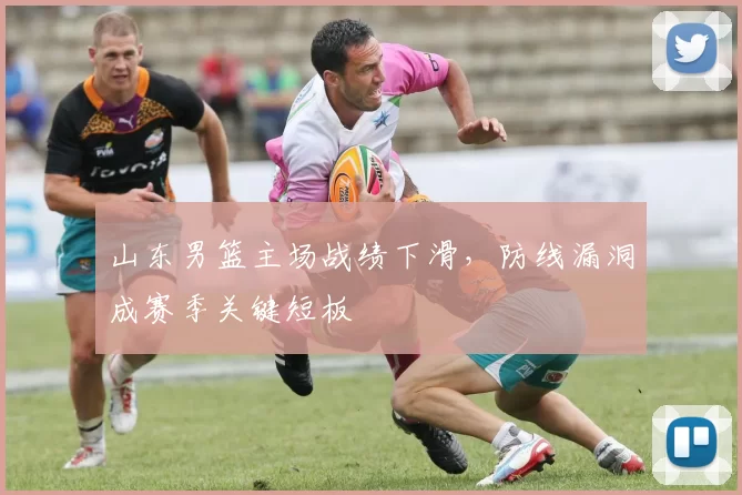 山东男篮主场战绩下滑，防线漏洞成赛季关键短板