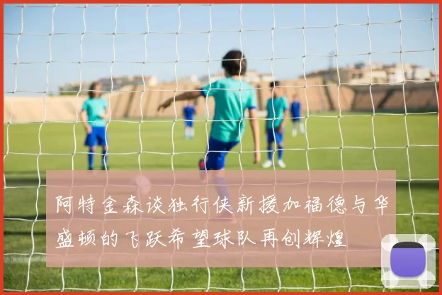 阿特金森谈独行侠新援加福德与华盛顿的飞跃希望球队再创辉煌