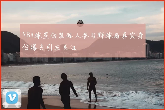 NBA球星伪装路人参与野球局真实身份曝光引发关注
