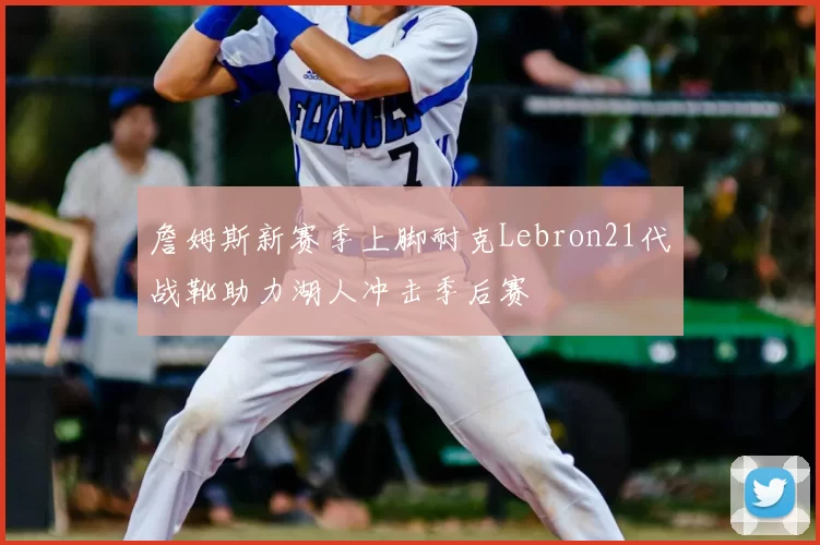 詹姆斯新赛季上脚耐克Lebron21代战靴助力湖人冲击季后赛