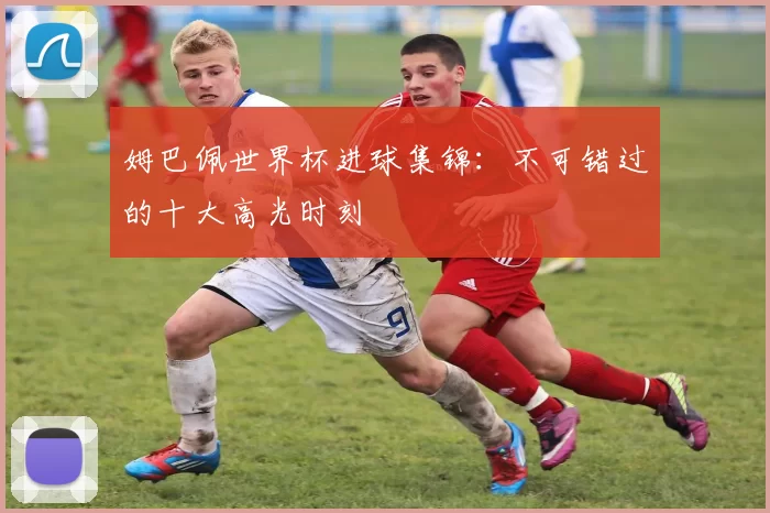 姆巴佩世界杯进球集锦：不可错过的十大高光时刻