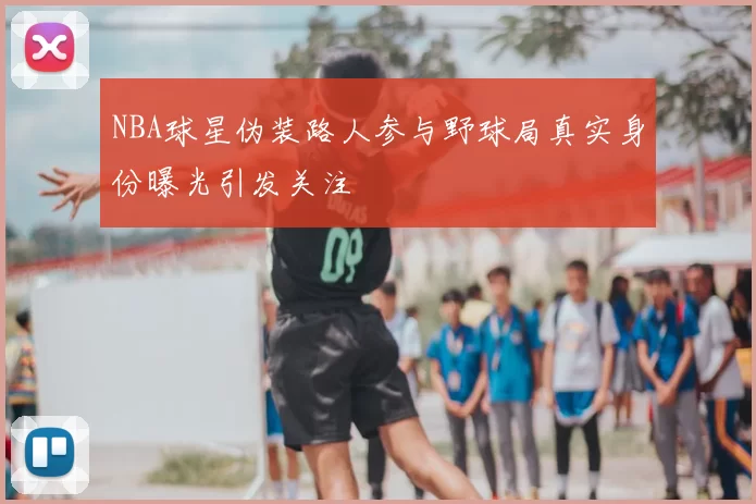 NBA球星伪装路人参与野球局真实身份曝光引发关注