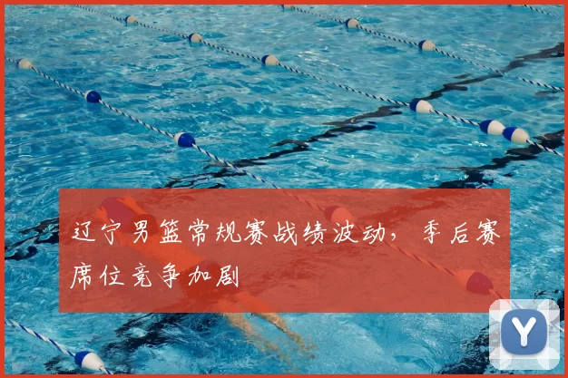 辽宁男篮常规赛战绩波动，季后赛席位竞争加剧