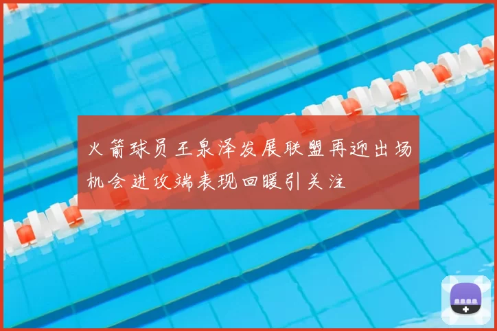 火箭球员王泉泽发展联盟再迎出场机会进攻端表现回暖引关注