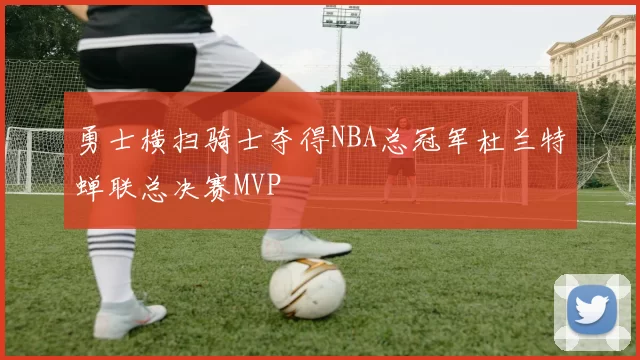 勇士横扫骑士夺得NBA总冠军杜兰特蝉联总决赛MVP