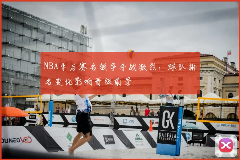 NBA季后赛名额争夺战激烈，球队排名变化影响晋级前景